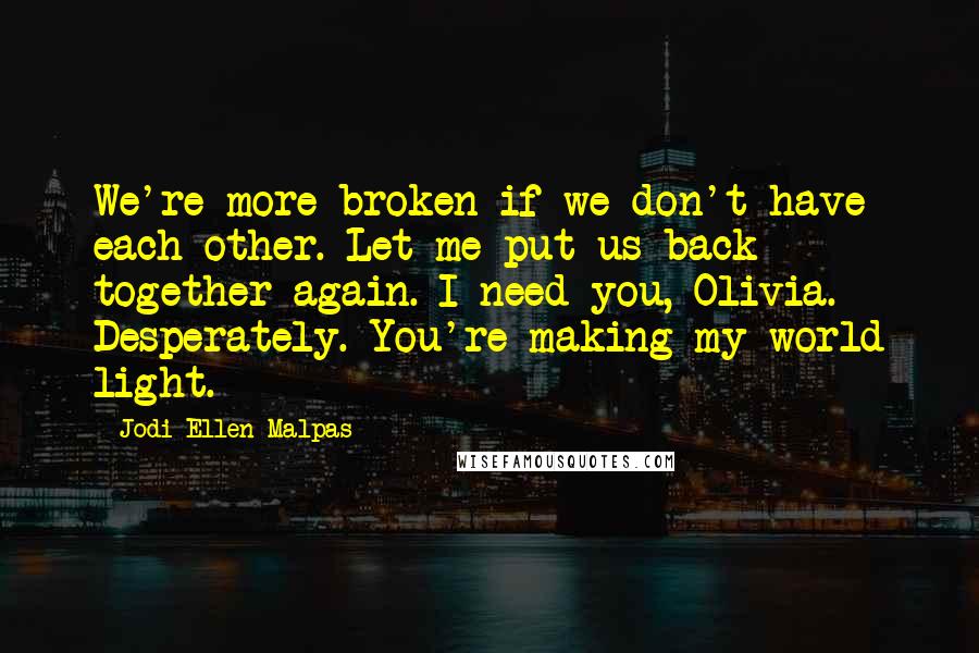 Jodi Ellen Malpas Quotes: We're more broken if we don't have each other. Let me put us back together again. I need you, Olivia. Desperately. You're making my world light.