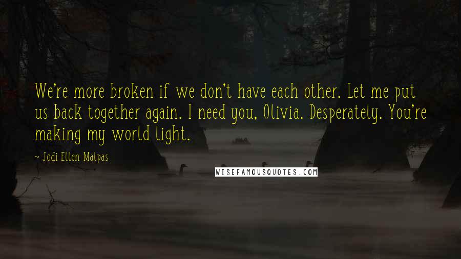 Jodi Ellen Malpas Quotes: We're more broken if we don't have each other. Let me put us back together again. I need you, Olivia. Desperately. You're making my world light.