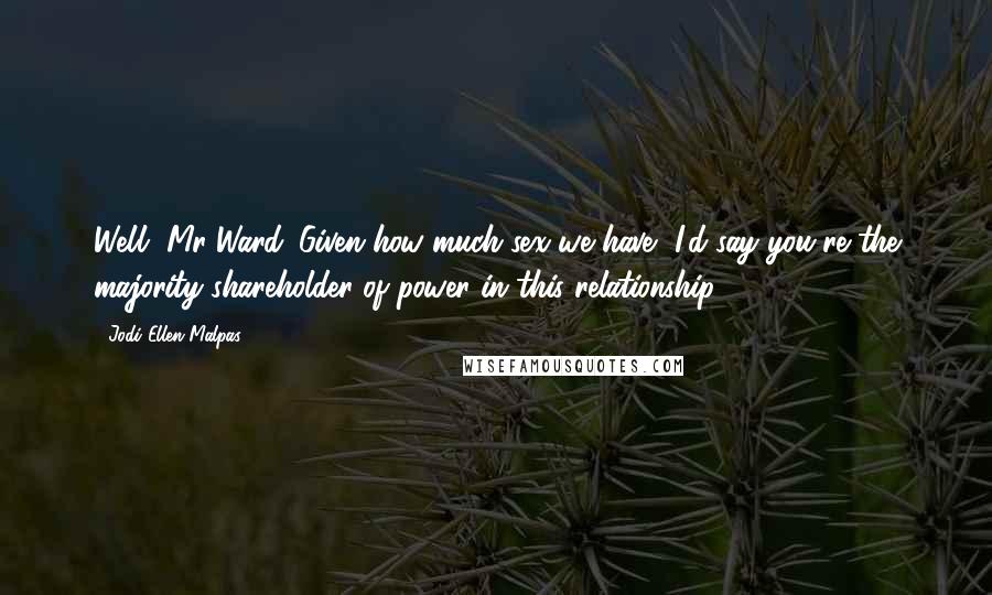 Jodi Ellen Malpas Quotes: Well, Mr Ward. Given how much sex we have, I'd say you're the majority shareholder of power in this relationship.