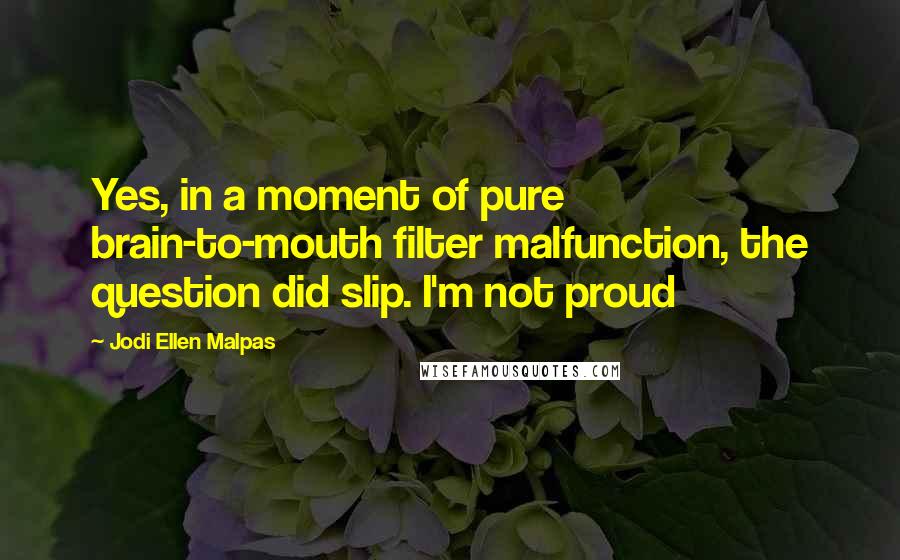 Jodi Ellen Malpas Quotes: Yes, in a moment of pure brain-to-mouth filter malfunction, the question did slip. I'm not proud