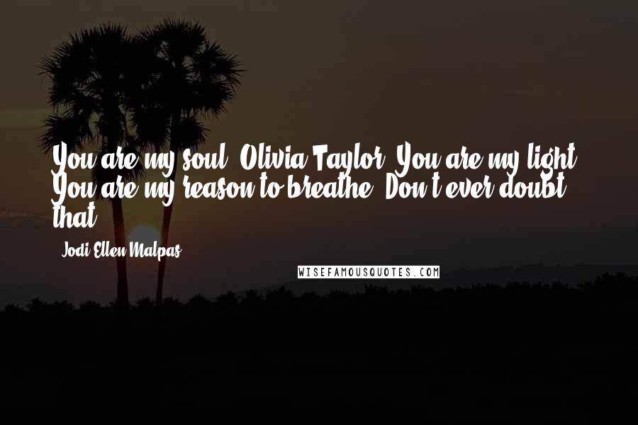 Jodi Ellen Malpas Quotes: You are my soul, Olivia Taylor. You are my light. You are my reason to breathe. Don't ever doubt that.