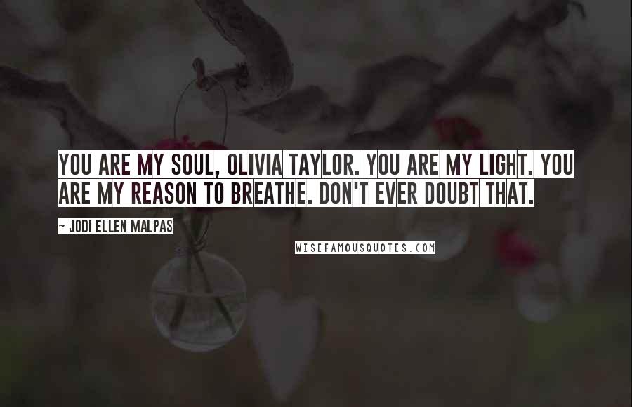 Jodi Ellen Malpas Quotes: You are my soul, Olivia Taylor. You are my light. You are my reason to breathe. Don't ever doubt that.