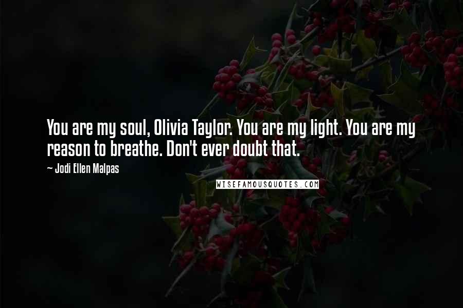 Jodi Ellen Malpas Quotes: You are my soul, Olivia Taylor. You are my light. You are my reason to breathe. Don't ever doubt that.