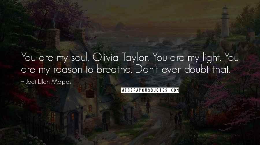 Jodi Ellen Malpas Quotes: You are my soul, Olivia Taylor. You are my light. You are my reason to breathe. Don't ever doubt that.