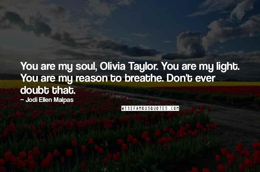 Jodi Ellen Malpas Quotes: You are my soul, Olivia Taylor. You are my light. You are my reason to breathe. Don't ever doubt that.