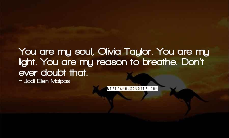 Jodi Ellen Malpas Quotes: You are my soul, Olivia Taylor. You are my light. You are my reason to breathe. Don't ever doubt that.