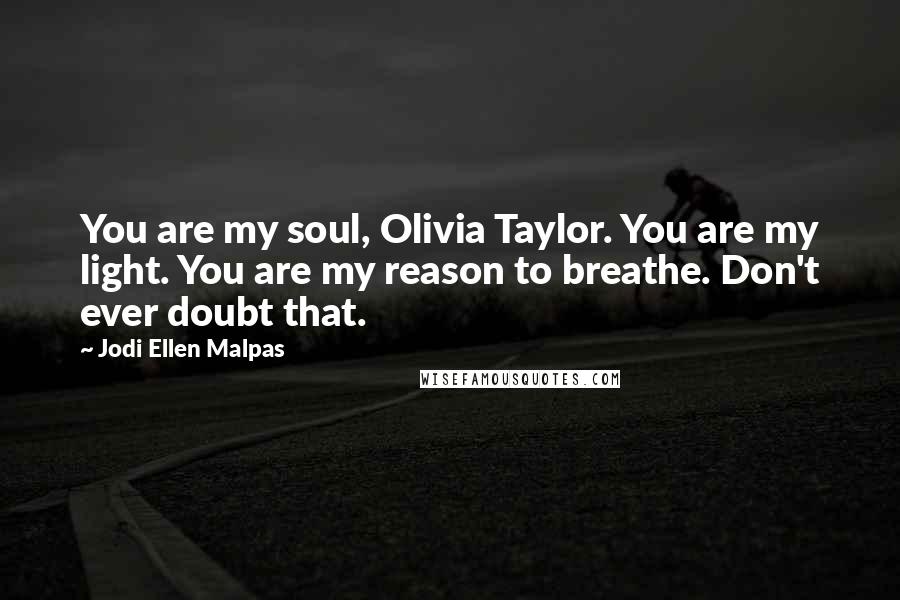 Jodi Ellen Malpas Quotes: You are my soul, Olivia Taylor. You are my light. You are my reason to breathe. Don't ever doubt that.