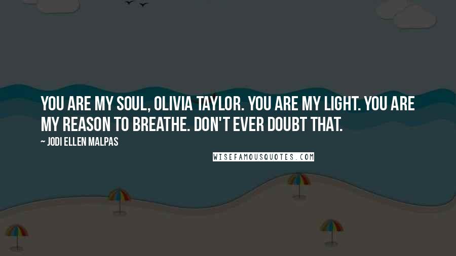 Jodi Ellen Malpas Quotes: You are my soul, Olivia Taylor. You are my light. You are my reason to breathe. Don't ever doubt that.