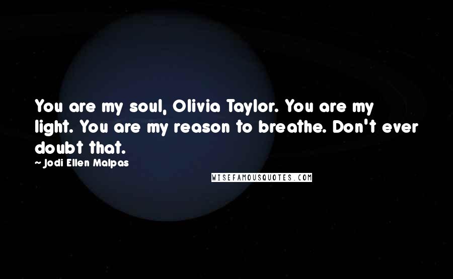 Jodi Ellen Malpas Quotes: You are my soul, Olivia Taylor. You are my light. You are my reason to breathe. Don't ever doubt that.
