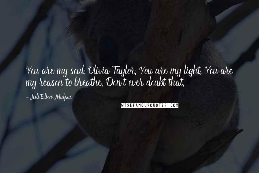 Jodi Ellen Malpas Quotes: You are my soul, Olivia Taylor. You are my light. You are my reason to breathe. Don't ever doubt that.