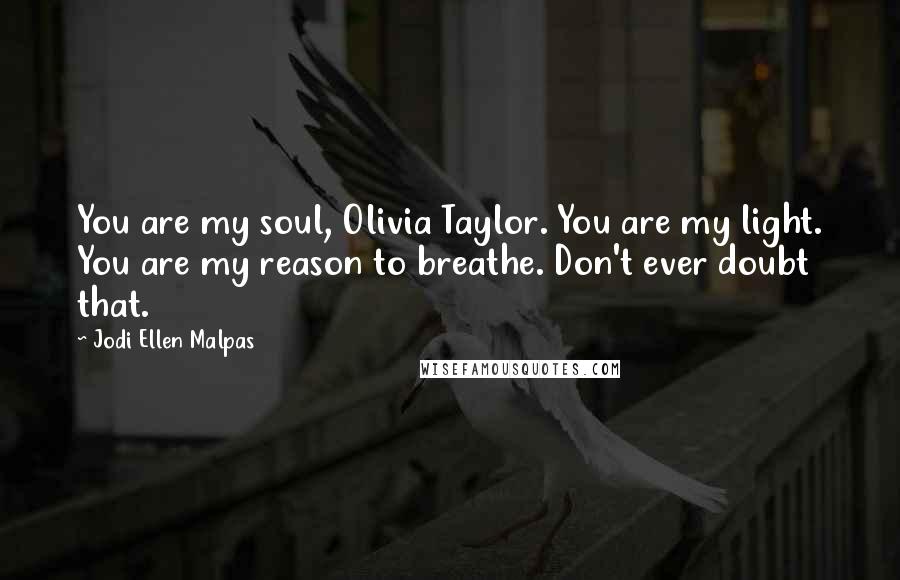 Jodi Ellen Malpas Quotes: You are my soul, Olivia Taylor. You are my light. You are my reason to breathe. Don't ever doubt that.