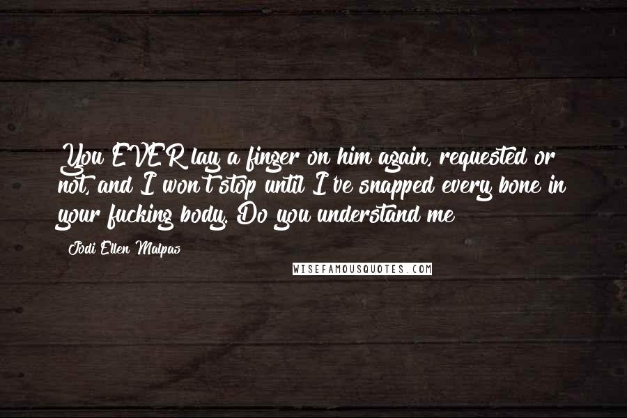 Jodi Ellen Malpas Quotes: You EVER lay a finger on him again, requested or not, and I won't stop until I've snapped every bone in your fucking body. Do you understand me?