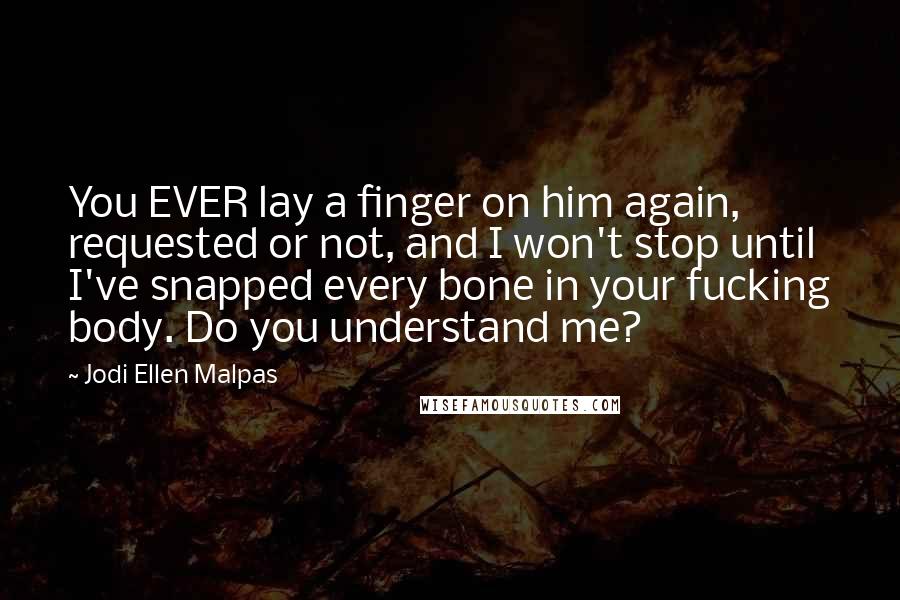 Jodi Ellen Malpas Quotes: You EVER lay a finger on him again, requested or not, and I won't stop until I've snapped every bone in your fucking body. Do you understand me?