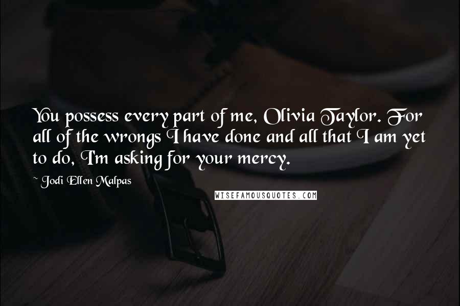 Jodi Ellen Malpas Quotes: You possess every part of me, Olivia Taylor. For all of the wrongs I have done and all that I am yet to do, I'm asking for your mercy.