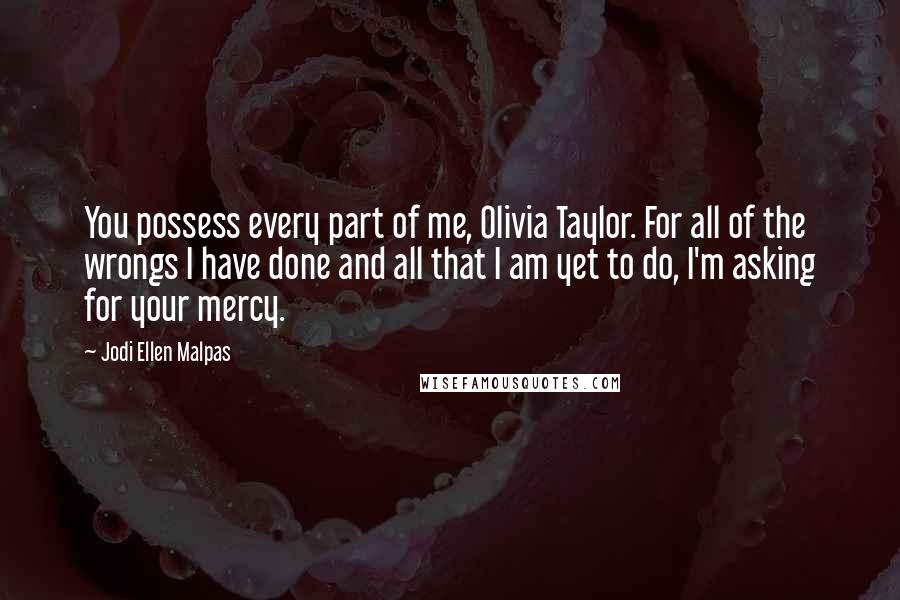 Jodi Ellen Malpas Quotes: You possess every part of me, Olivia Taylor. For all of the wrongs I have done and all that I am yet to do, I'm asking for your mercy.