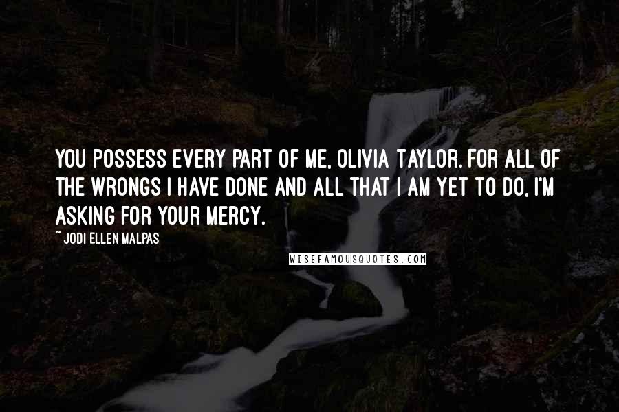 Jodi Ellen Malpas Quotes: You possess every part of me, Olivia Taylor. For all of the wrongs I have done and all that I am yet to do, I'm asking for your mercy.