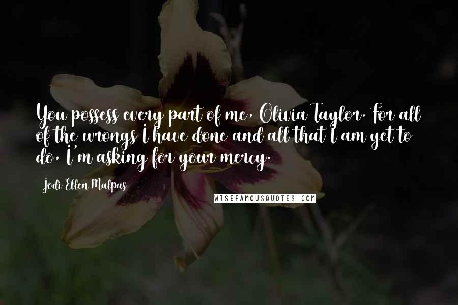 Jodi Ellen Malpas Quotes: You possess every part of me, Olivia Taylor. For all of the wrongs I have done and all that I am yet to do, I'm asking for your mercy.