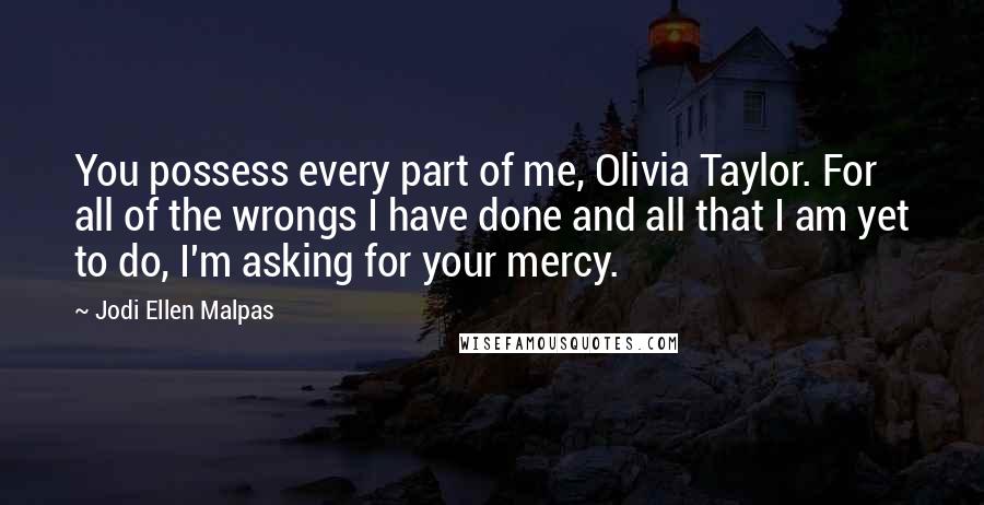 Jodi Ellen Malpas Quotes: You possess every part of me, Olivia Taylor. For all of the wrongs I have done and all that I am yet to do, I'm asking for your mercy.