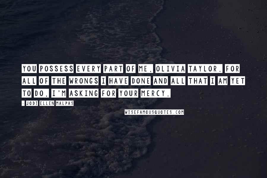 Jodi Ellen Malpas Quotes: You possess every part of me, Olivia Taylor. For all of the wrongs I have done and all that I am yet to do, I'm asking for your mercy.