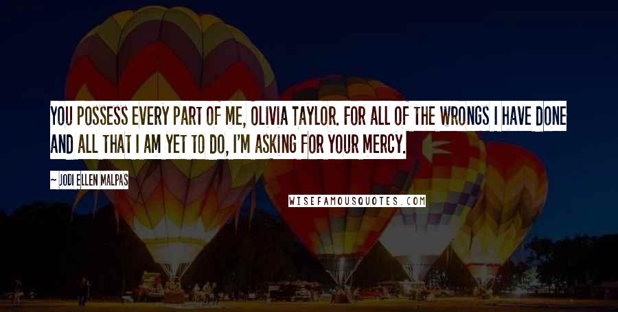 Jodi Ellen Malpas Quotes: You possess every part of me, Olivia Taylor. For all of the wrongs I have done and all that I am yet to do, I'm asking for your mercy.