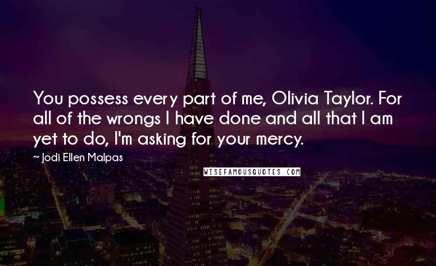Jodi Ellen Malpas Quotes: You possess every part of me, Olivia Taylor. For all of the wrongs I have done and all that I am yet to do, I'm asking for your mercy.