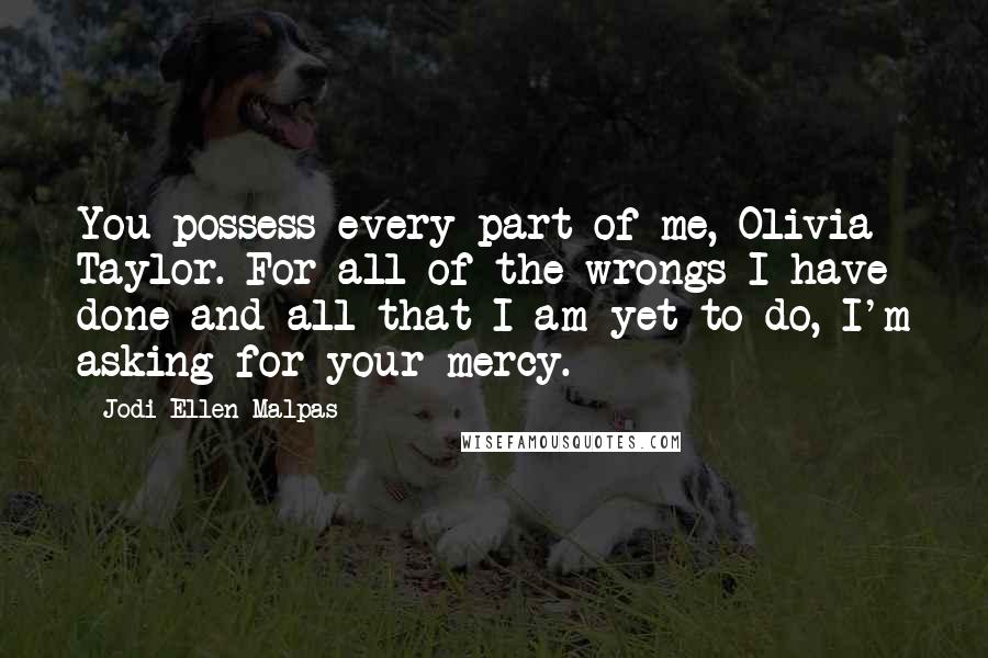 Jodi Ellen Malpas Quotes: You possess every part of me, Olivia Taylor. For all of the wrongs I have done and all that I am yet to do, I'm asking for your mercy.