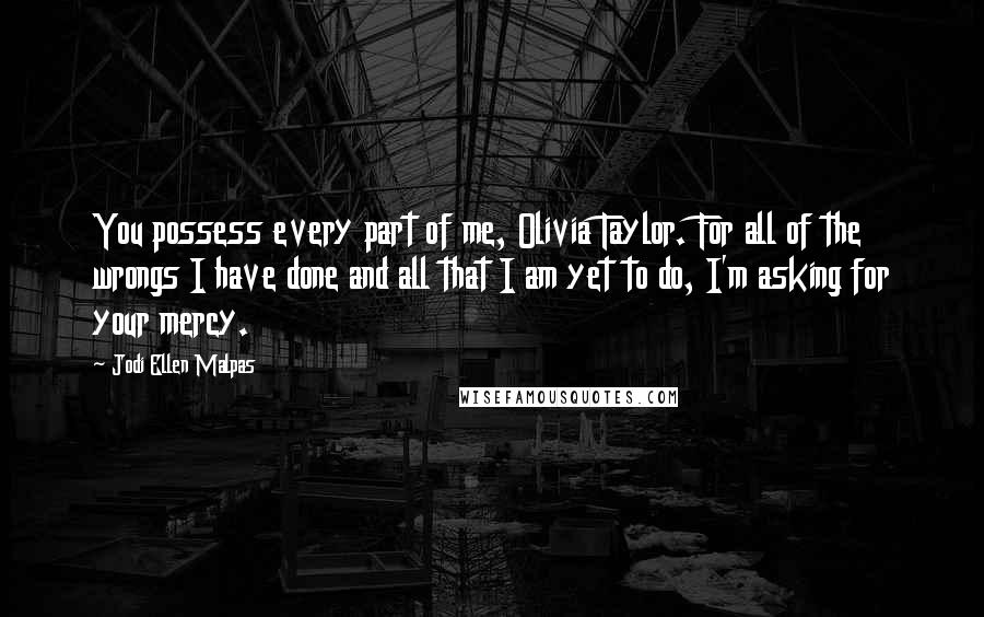 Jodi Ellen Malpas Quotes: You possess every part of me, Olivia Taylor. For all of the wrongs I have done and all that I am yet to do, I'm asking for your mercy.