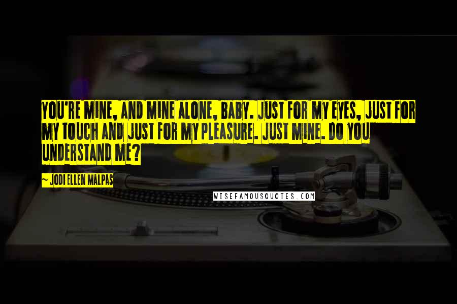 Jodi Ellen Malpas Quotes: You're mine, and mine alone, baby. Just for my eyes, just for my touch and just for my pleasure. Just mine. Do you understand me?