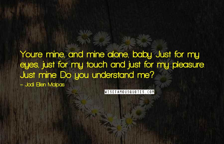 Jodi Ellen Malpas Quotes: You're mine, and mine alone, baby. Just for my eyes, just for my touch and just for my pleasure. Just mine. Do you understand me?
