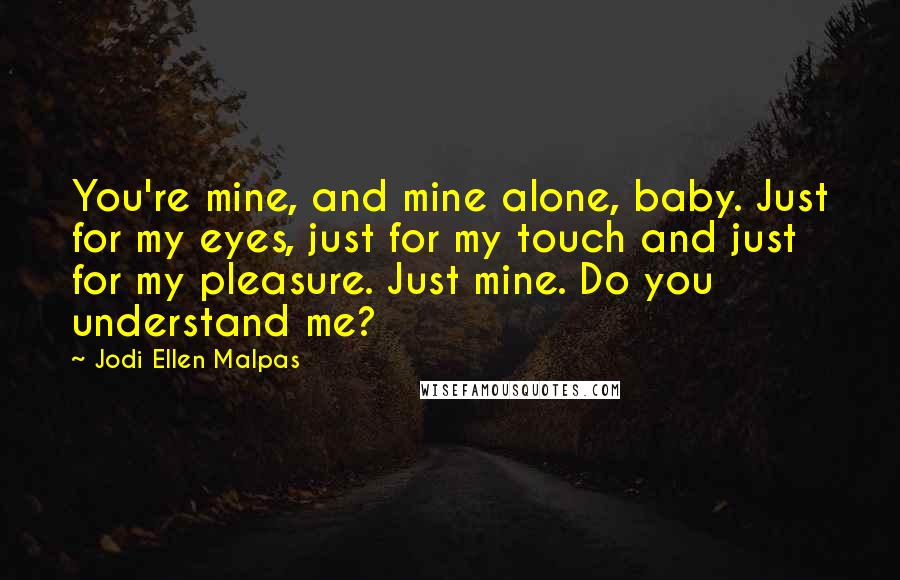 Jodi Ellen Malpas Quotes: You're mine, and mine alone, baby. Just for my eyes, just for my touch and just for my pleasure. Just mine. Do you understand me?