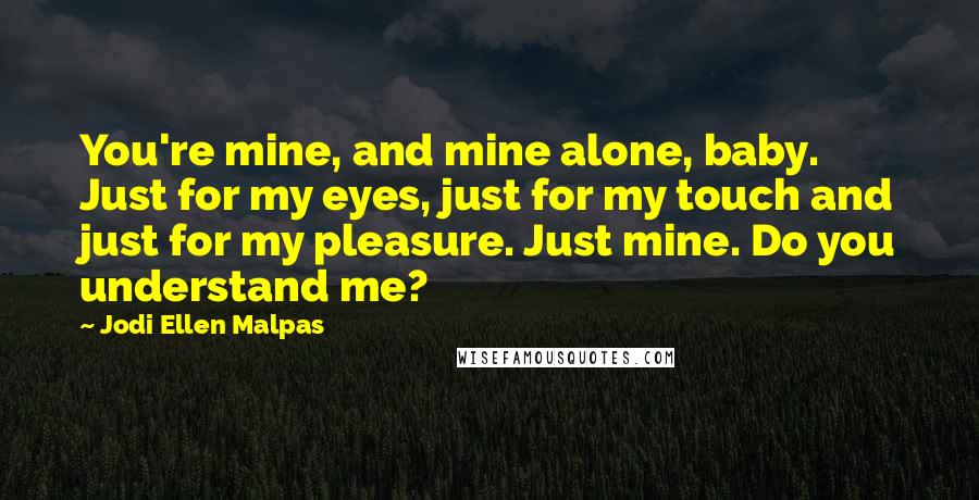 Jodi Ellen Malpas Quotes: You're mine, and mine alone, baby. Just for my eyes, just for my touch and just for my pleasure. Just mine. Do you understand me?