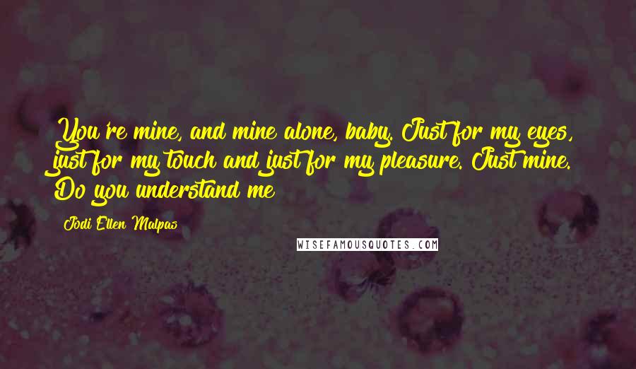 Jodi Ellen Malpas Quotes: You're mine, and mine alone, baby. Just for my eyes, just for my touch and just for my pleasure. Just mine. Do you understand me?