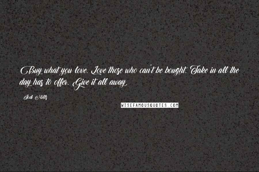 Jodi Hills Quotes: Buy what you love. Love those who can't be bought. Take in all the day has to offer. Give it all away.