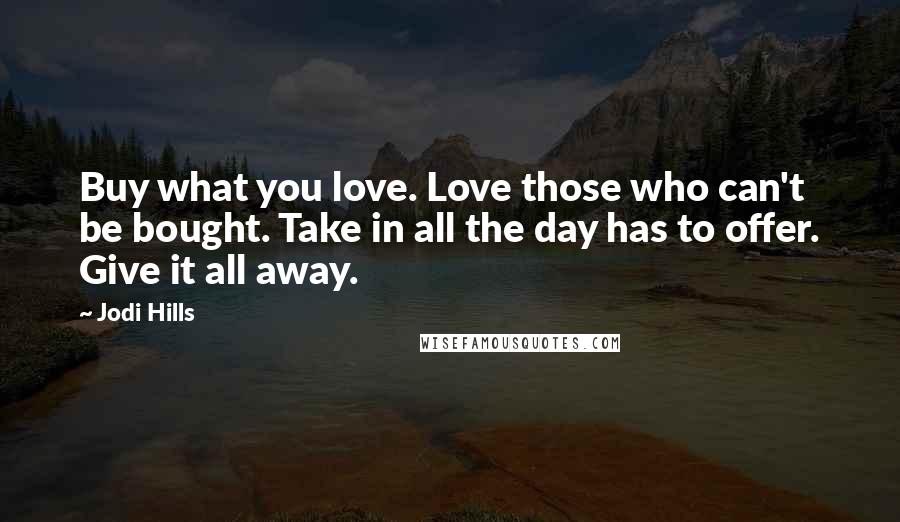 Jodi Hills Quotes: Buy what you love. Love those who can't be bought. Take in all the day has to offer. Give it all away.