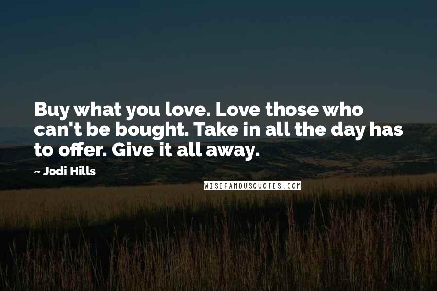 Jodi Hills Quotes: Buy what you love. Love those who can't be bought. Take in all the day has to offer. Give it all away.