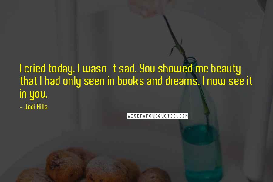 Jodi Hills Quotes: I cried today. I wasn't sad. You showed me beauty that I had only seen in books and dreams. I now see it in you.