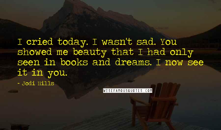 Jodi Hills Quotes: I cried today. I wasn't sad. You showed me beauty that I had only seen in books and dreams. I now see it in you.