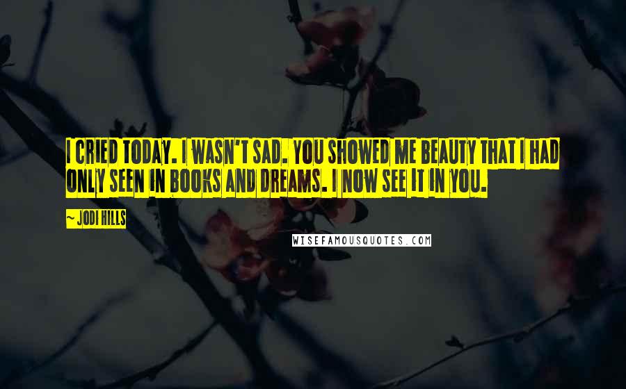 Jodi Hills Quotes: I cried today. I wasn't sad. You showed me beauty that I had only seen in books and dreams. I now see it in you.