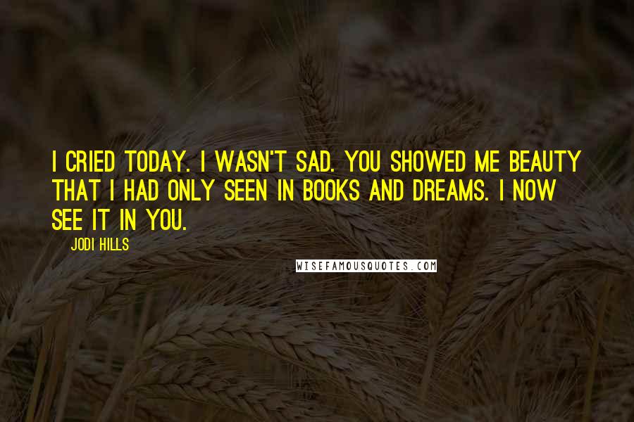 Jodi Hills Quotes: I cried today. I wasn't sad. You showed me beauty that I had only seen in books and dreams. I now see it in you.