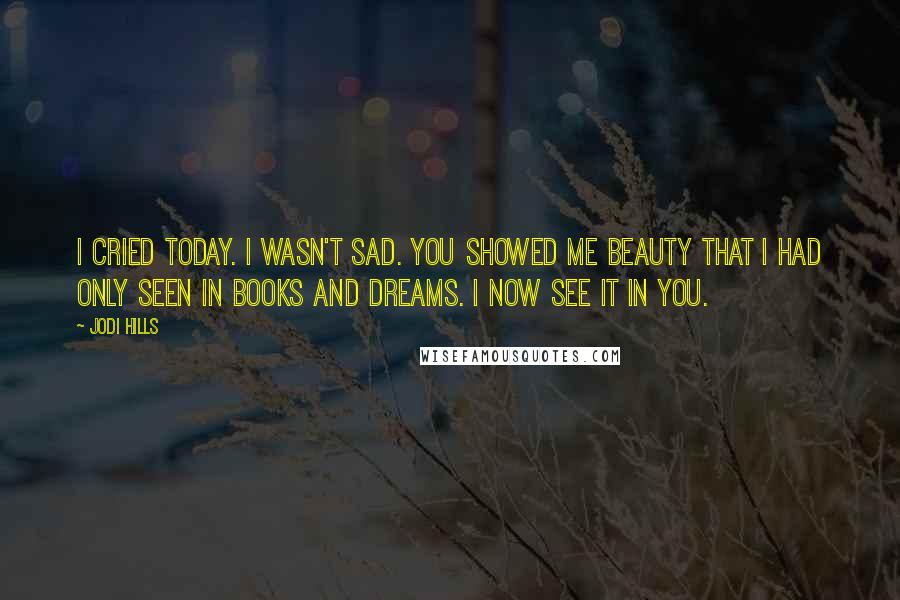 Jodi Hills Quotes: I cried today. I wasn't sad. You showed me beauty that I had only seen in books and dreams. I now see it in you.