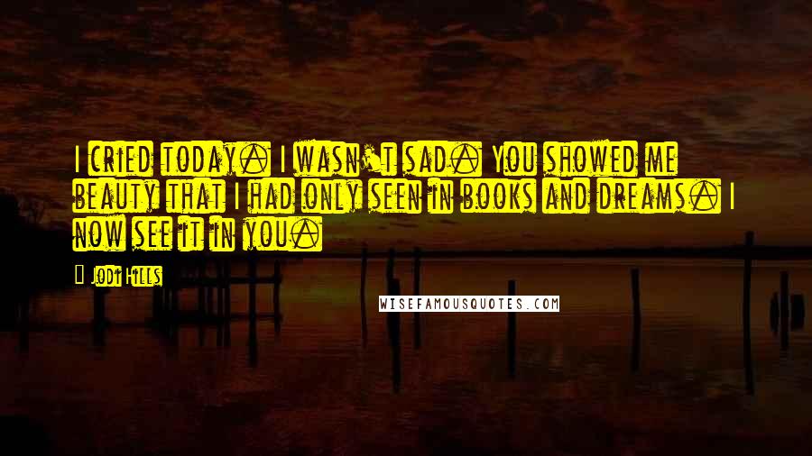 Jodi Hills Quotes: I cried today. I wasn't sad. You showed me beauty that I had only seen in books and dreams. I now see it in you.