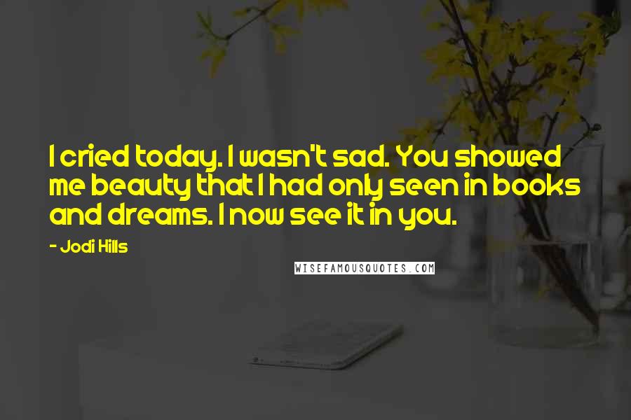 Jodi Hills Quotes: I cried today. I wasn't sad. You showed me beauty that I had only seen in books and dreams. I now see it in you.