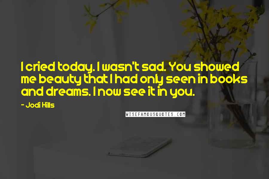 Jodi Hills Quotes: I cried today. I wasn't sad. You showed me beauty that I had only seen in books and dreams. I now see it in you.