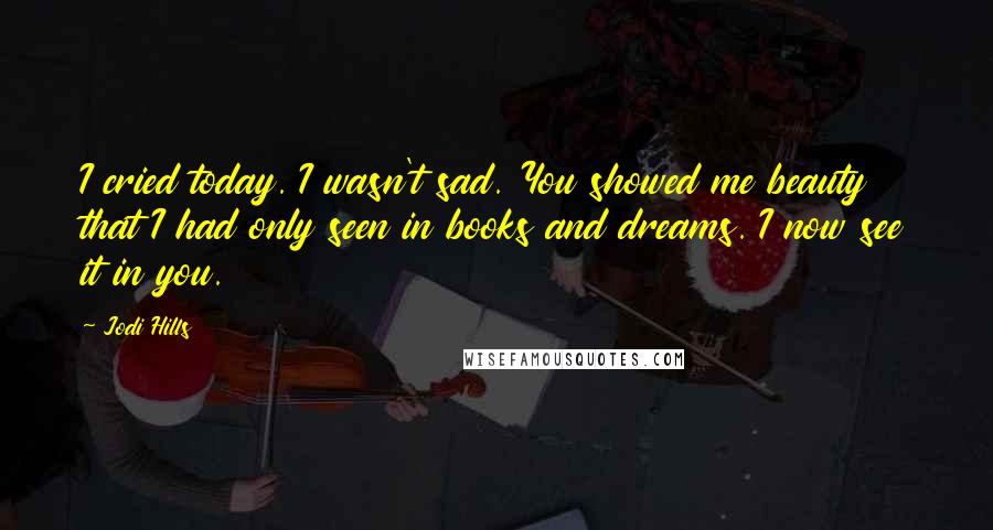 Jodi Hills Quotes: I cried today. I wasn't sad. You showed me beauty that I had only seen in books and dreams. I now see it in you.