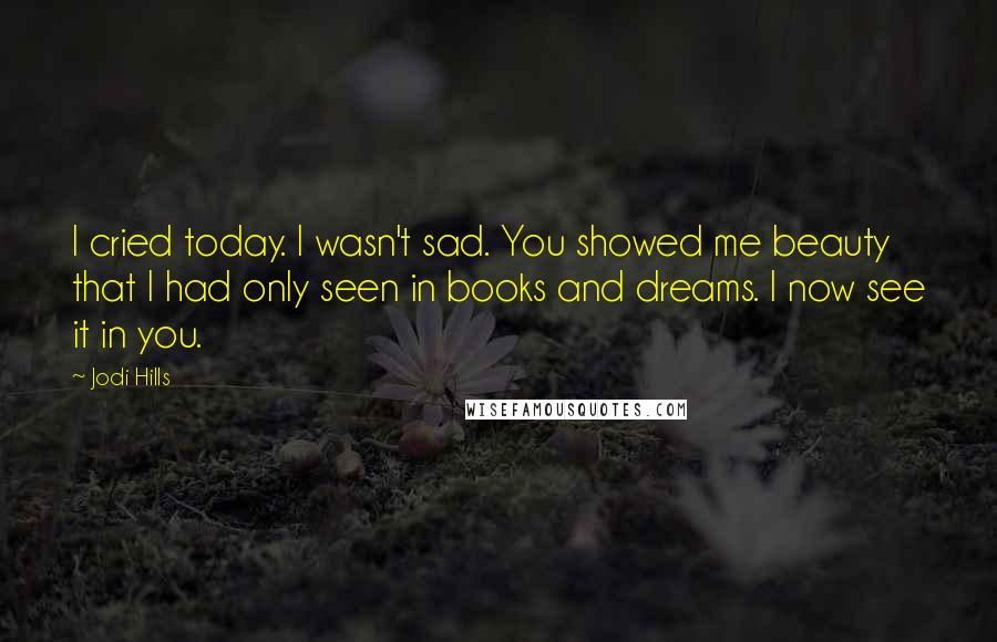 Jodi Hills Quotes: I cried today. I wasn't sad. You showed me beauty that I had only seen in books and dreams. I now see it in you.