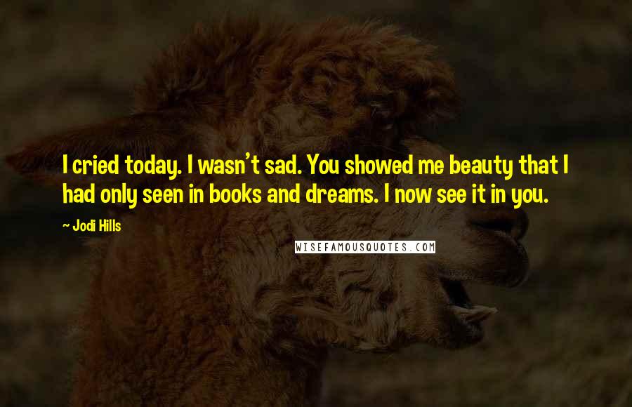 Jodi Hills Quotes: I cried today. I wasn't sad. You showed me beauty that I had only seen in books and dreams. I now see it in you.