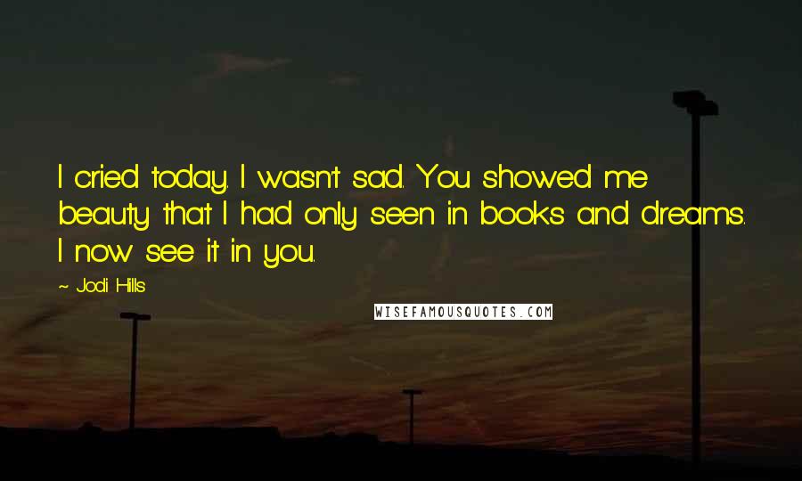 Jodi Hills Quotes: I cried today. I wasn't sad. You showed me beauty that I had only seen in books and dreams. I now see it in you.