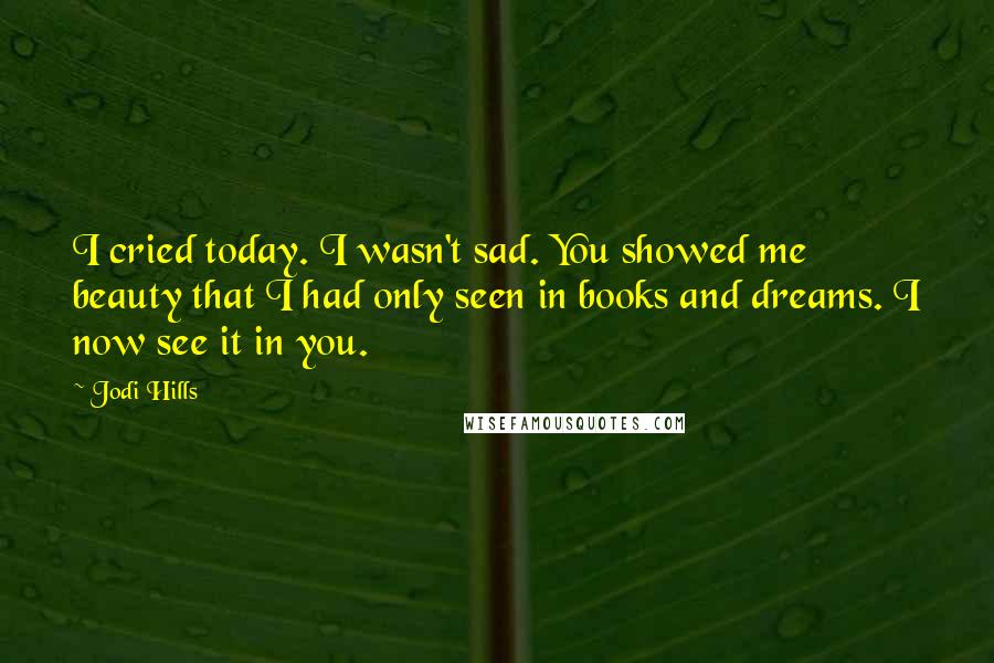 Jodi Hills Quotes: I cried today. I wasn't sad. You showed me beauty that I had only seen in books and dreams. I now see it in you.