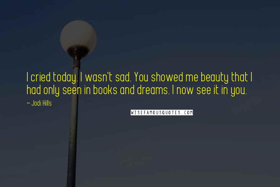 Jodi Hills Quotes: I cried today. I wasn't sad. You showed me beauty that I had only seen in books and dreams. I now see it in you.