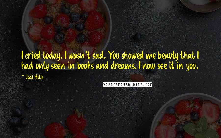 Jodi Hills Quotes: I cried today. I wasn't sad. You showed me beauty that I had only seen in books and dreams. I now see it in you.